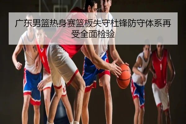 广东男篮热身赛篮板失守杜锋防守体系再受全面检验