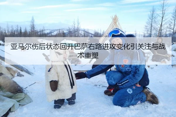 亚马尔伤后状态回升巴萨右路进攻变化引关注与战术重塑