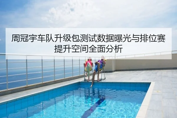 周冠宇车队升级包测试数据曝光与排位赛提升空间全面分析